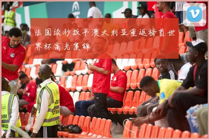法国读秒扳平澳大利亚重返榜首世界杯高光集锦