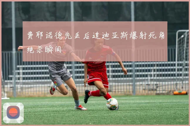 费耶诺德先丢后追迪亚斯爆射死角绝杀瞬间