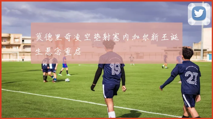 莫德里奇凌空垫射塞内加尔新王诞生悬念重启