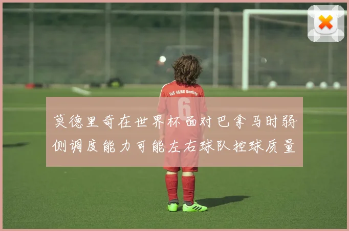 莫德里奇在世界杯面对巴拿马时弱侧调度能力可能左右球队控球质量