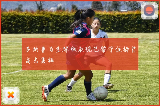多纳鲁马金球级表现巴黎守住榜首高光集锦