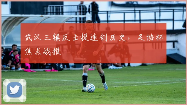 武汉三镇反击提速创历史，足协杯焦点战报