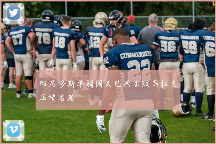 维尼修斯单骑闯关巴西击败乌拉圭压哨名局