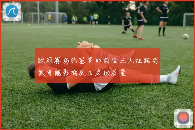 欧冠赛场巴塞罗那前场三人组距离很可能影响反击启动质量