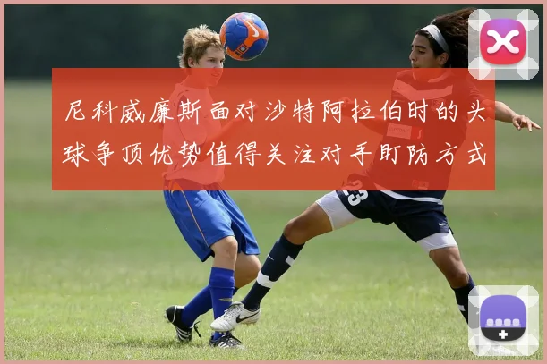 尼科威廉斯面对沙特阿拉伯时的头球争顶优势值得关注对手盯防方式