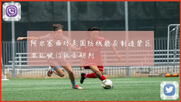 阿尔塞面对美国防线能否制造禁区混乱破门机会研判