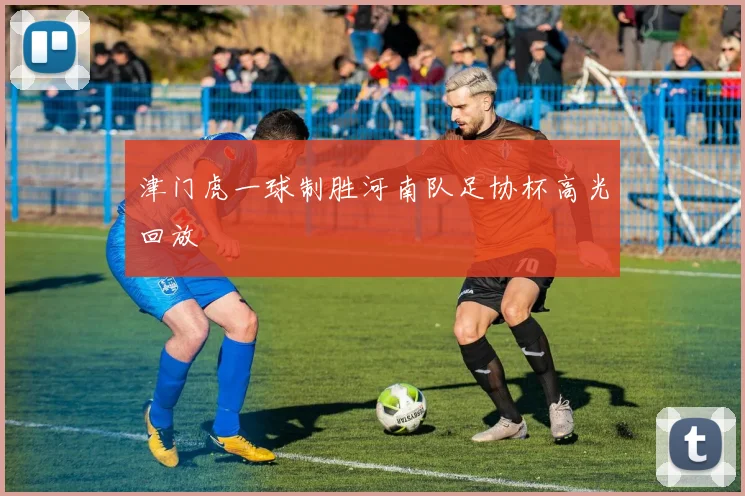 津门虎一球制胜河南队足协杯高光回放