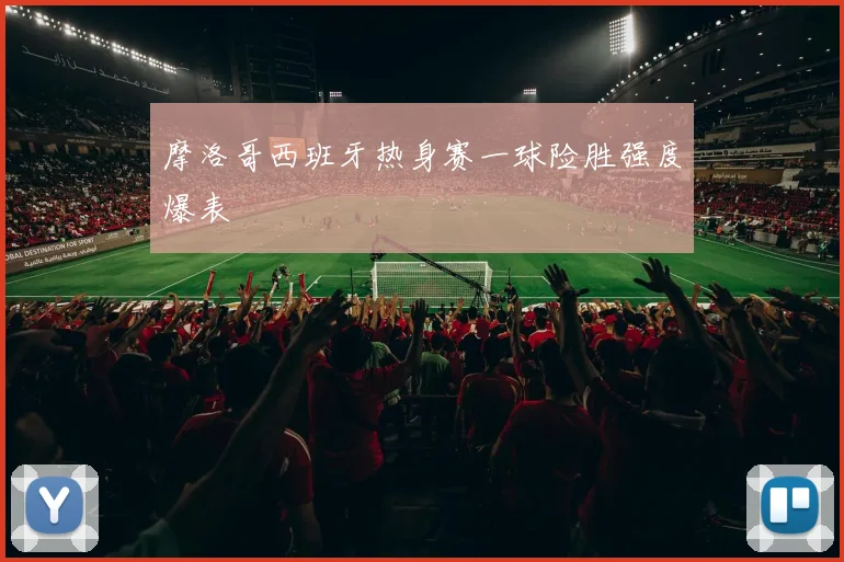 摩洛哥西班牙热身赛一球险胜强度爆表