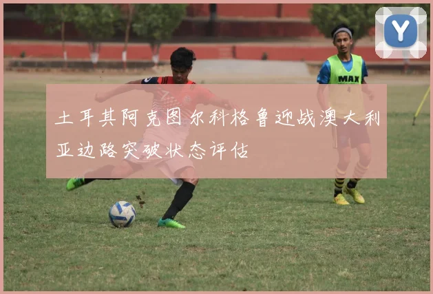 土耳其阿克图尔科格鲁迎战澳大利亚边路突破状态评估