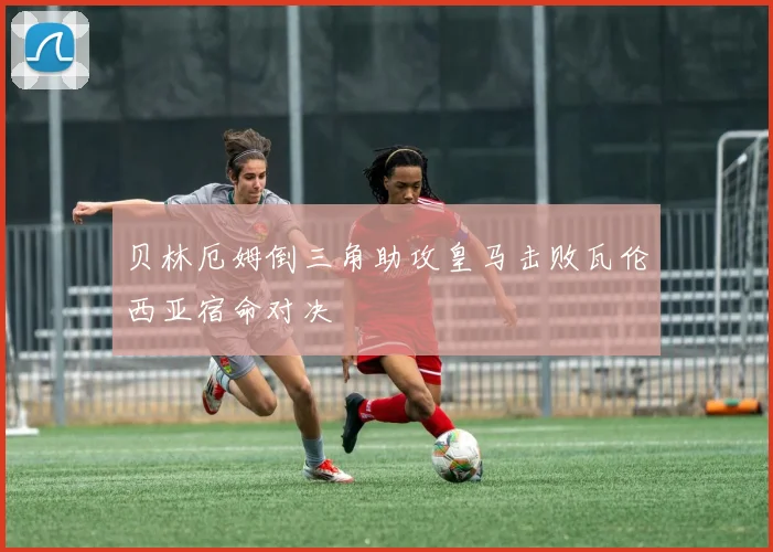 贝林厄姆倒三角助攻皇马击败瓦伦西亚宿命对决