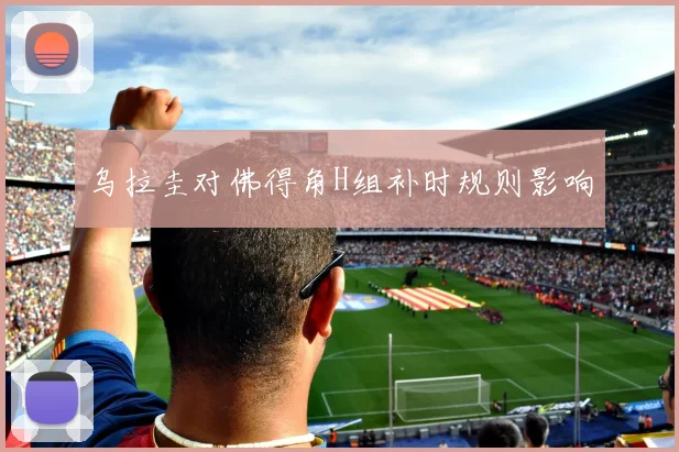 乌拉圭对佛得角H组补时规则影响