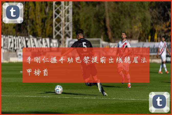 李刚仁握手助巴黎提前出线稳居法甲榜首