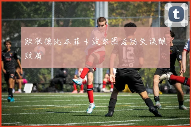 欧联德比本菲卡波尔图后防失误酿败局