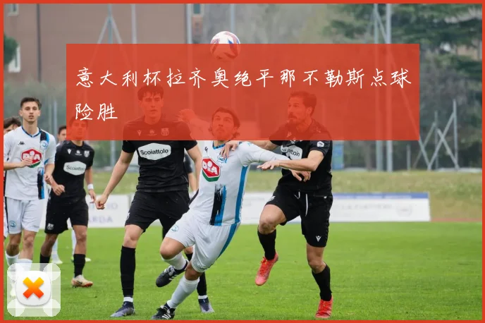 意大利杯拉齐奥绝平那不勒斯点球险胜