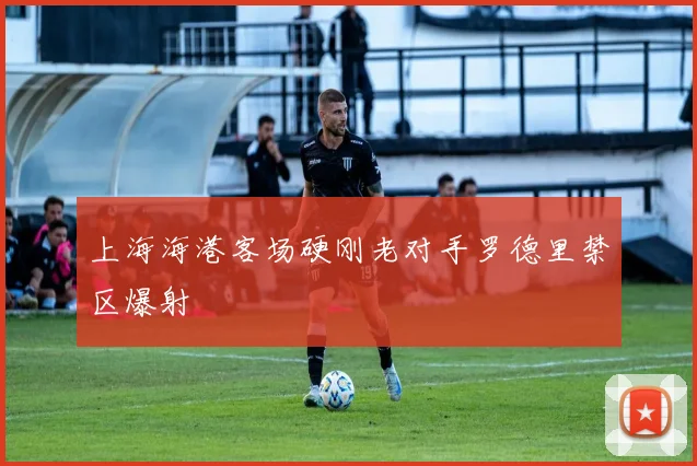上海海港客场硬刚老对手罗德里禁区爆射
