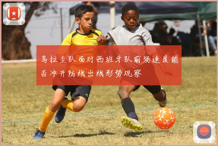 乌拉圭队面对西班牙队前场速度能否冲开防线出线形势观察
