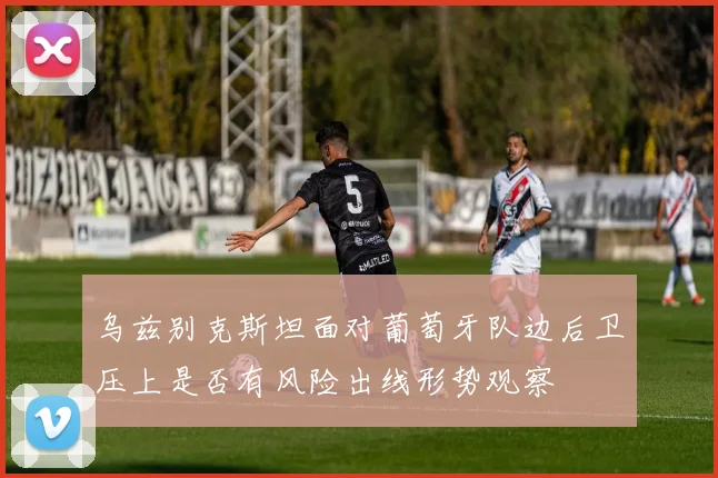 乌兹别克斯坦面对葡萄牙队边后卫压上是否有风险出线形势观察