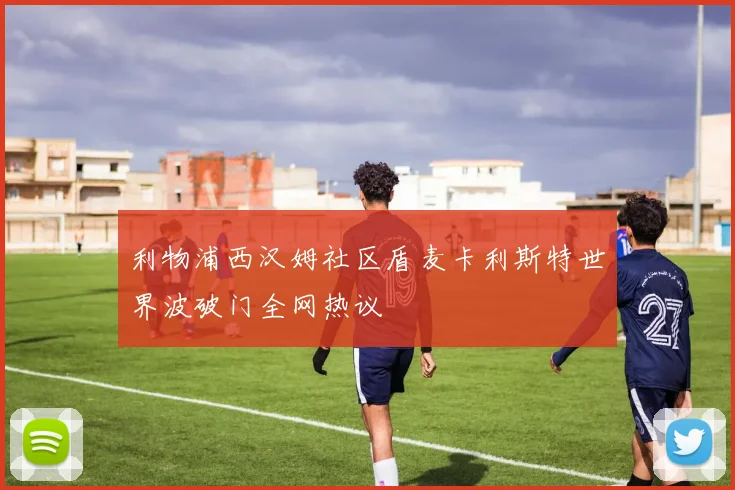 利物浦西汉姆社区盾麦卡利斯特世界波破门全网热议