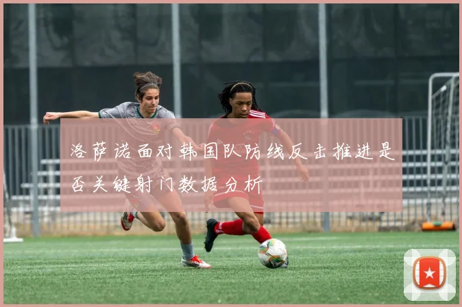 洛萨诺面对韩国队防线反击推进是否关键射门数据分析