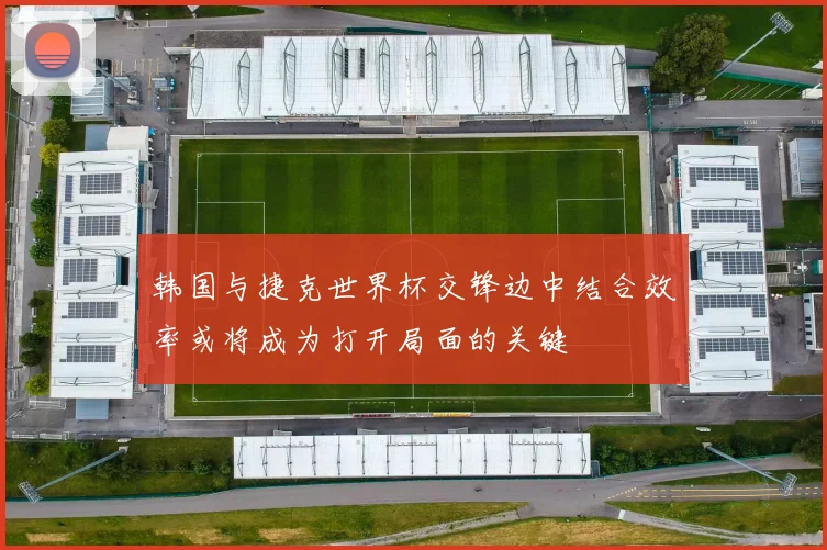 韩国与捷克世界杯交锋边中结合效率或将成为打开局面的关键