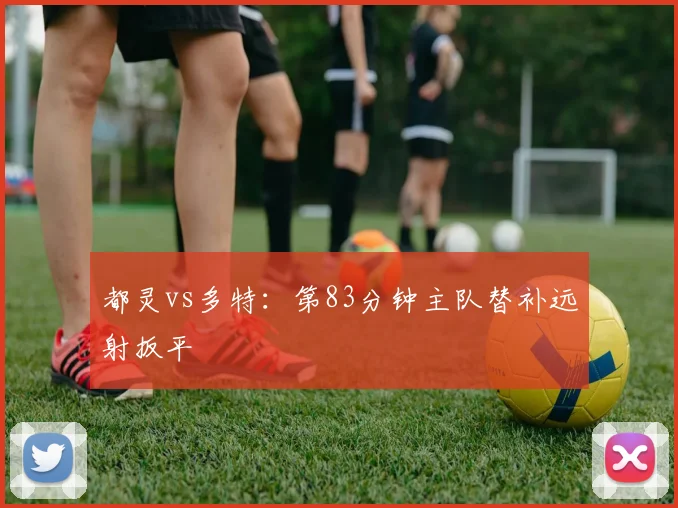 都灵vs多特：第83分钟主队替补远射扳平