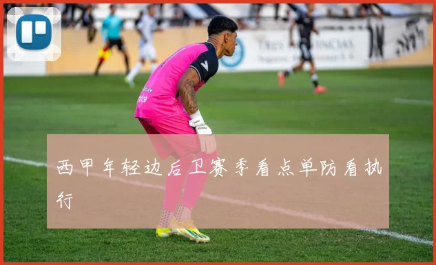 西甲年轻边后卫赛季看点单防看执行