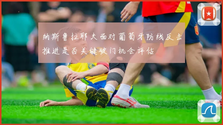 纳斯鲁拉耶夫面对葡萄牙防线反击推进是否关键破门机会评估