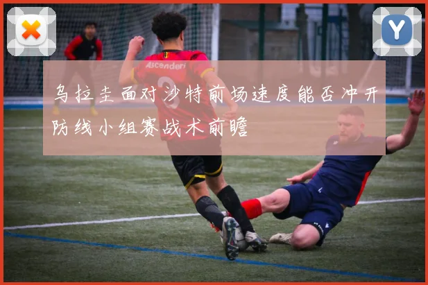 乌拉圭面对沙特前场速度能否冲开防线小组赛战术前瞻