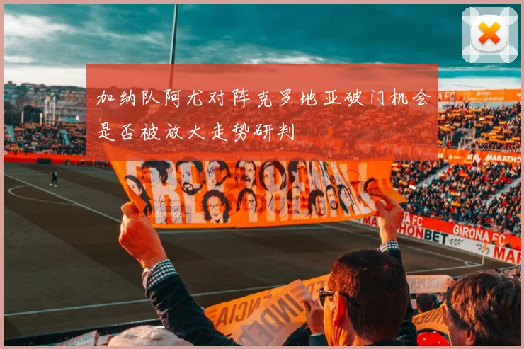 加纳队阿尤对阵克罗地亚破门机会是否被放大走势研判