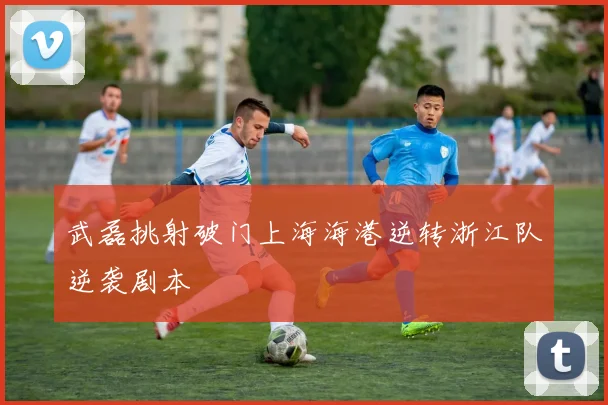 武磊挑射破门上海海港逆转浙江队逆袭剧本