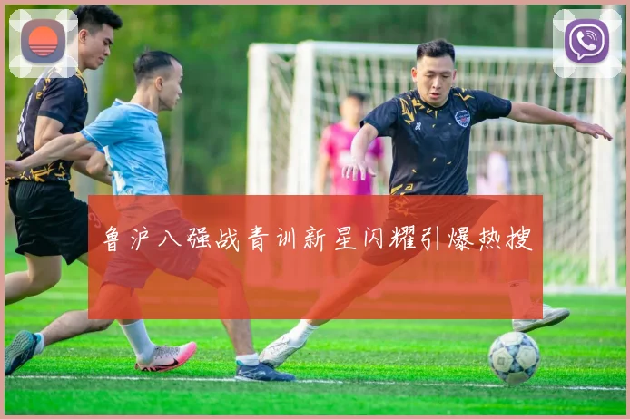 鲁沪八强战青训新星闪耀引爆热搜