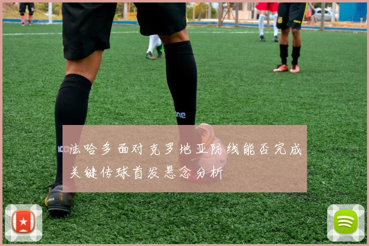 法哈多面对克罗地亚防线能否完成关键传球首发悬念分析