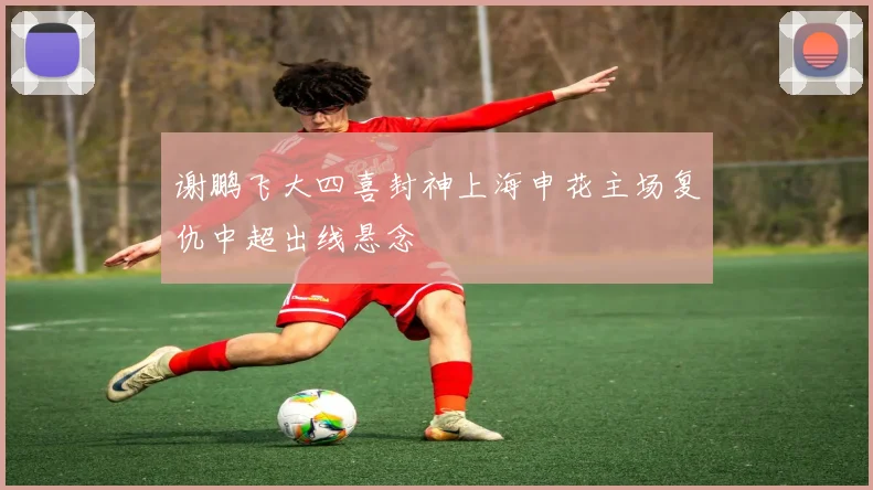谢鹏飞大四喜封神上海申花主场复仇中超出线悬念