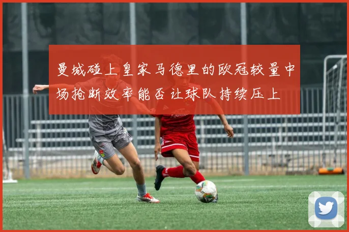 曼城碰上皇家马德里的欧冠较量中场抢断效率能否让球队持续压上
