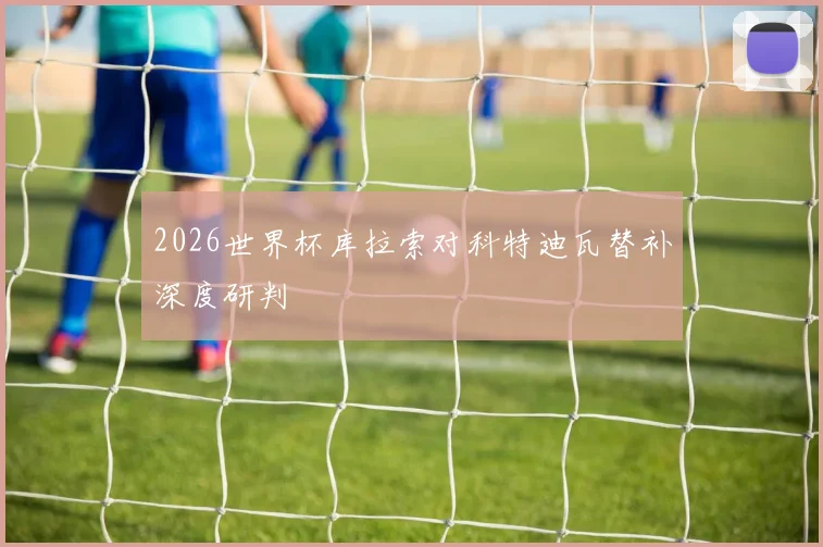 2026世界杯库拉索对科特迪瓦替补深度研判